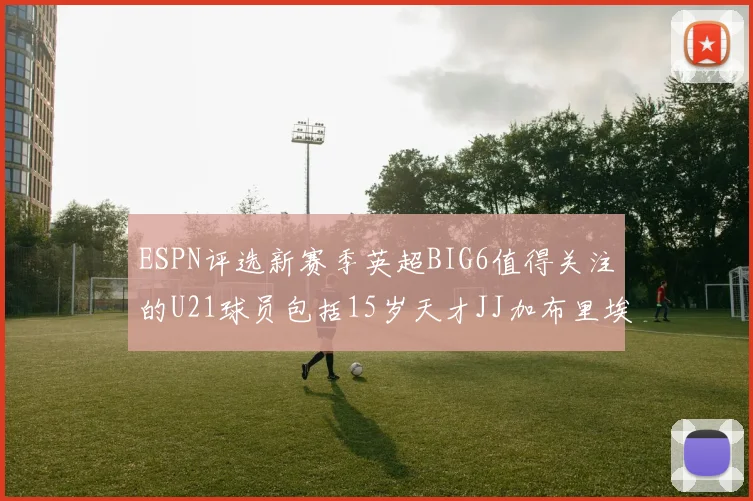ESPN评选新赛季英超BIG6值得关注的U21球员包括15岁天才JJ加布里埃尔