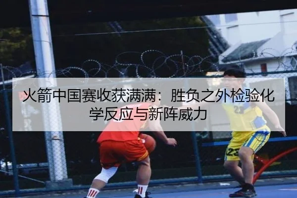 火箭中国赛收获满满：胜负之外检验化学反应与新阵威力